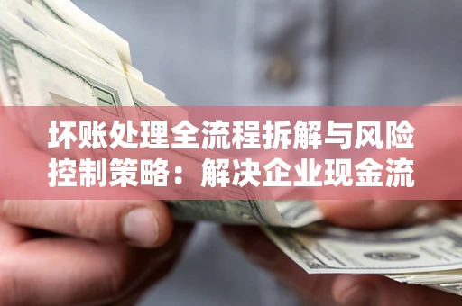 武汉坏账处理全流程拆解与风险控制策略：解决企业现金流顽疾的实战指南