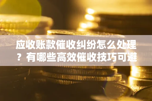 武汉应收账款催收纠纷怎么处理？有哪些高效催收技巧可避免坏账？